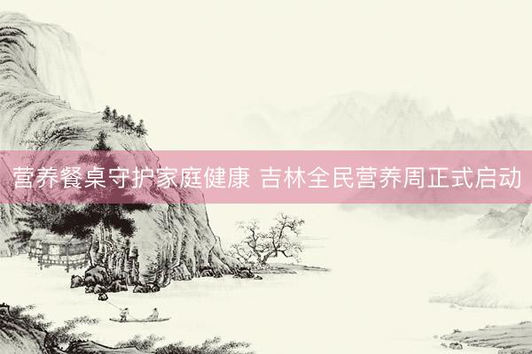 营养餐桌守护家庭健康 吉林全民营养周正式启动