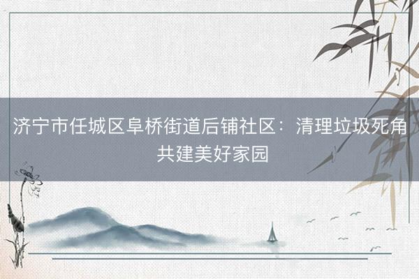 济宁市任城区阜桥街道后铺社区：清理垃圾死角 共建美好家园