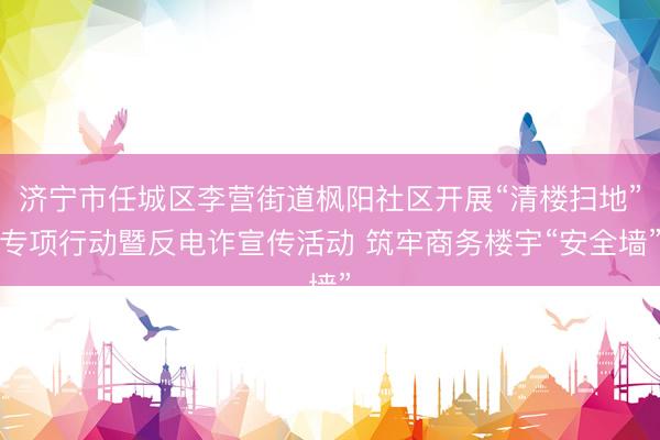 济宁市任城区李营街道枫阳社区开展“清楼扫地”专项行动暨反电诈宣传活动 筑牢商务楼宇“安全墙”