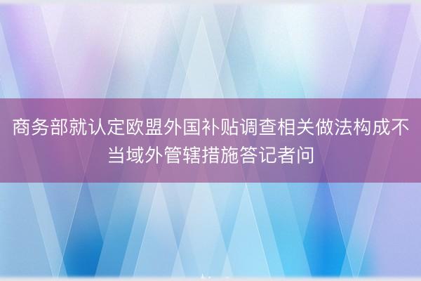 商务部就认定欧盟外国补贴调查相关做法构成不当域外管辖措施答记者问