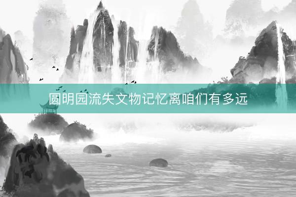 圆明园流失文物记忆离咱们有多远