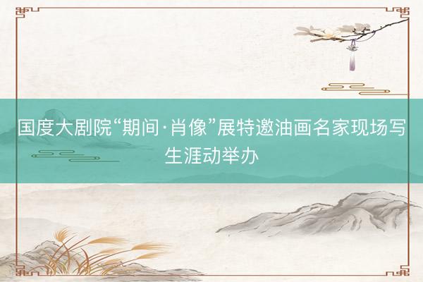 国度大剧院“期间·肖像”展特邀油画名家现场写生涯动举办