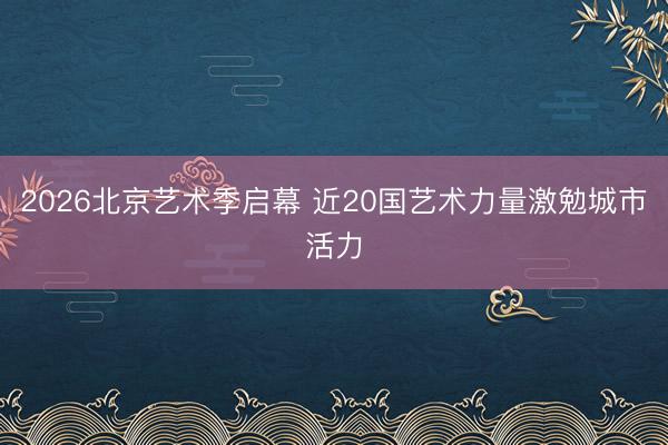 2026北京艺术季启幕 近20国艺术力量激勉城市活力