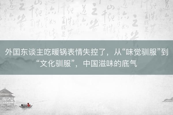 外囯东谈主吃暖锅表情失控了，从“味觉驯服”到“文化驯服”，中国滋味的底气
