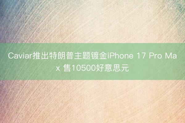 Caviar推出特朗普主题镀金iPhone 17 Pro Max 售10500好意思元