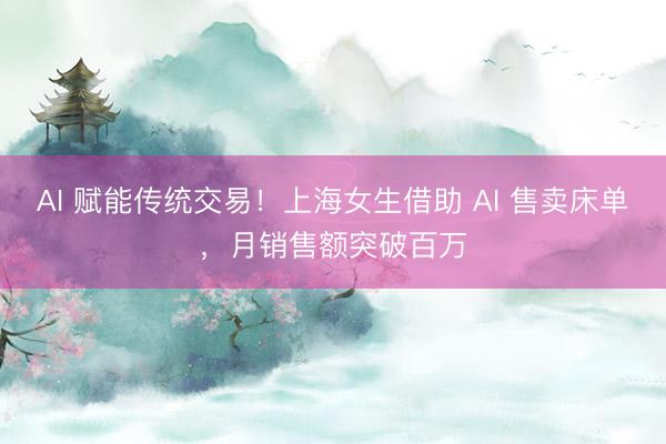 AI 赋能传统交易！上海女生借助 AI 售卖床单，月销售额突破百万