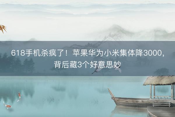 618手机杀疯了！苹果华为小米集体降3000，背后藏3个好意思妙