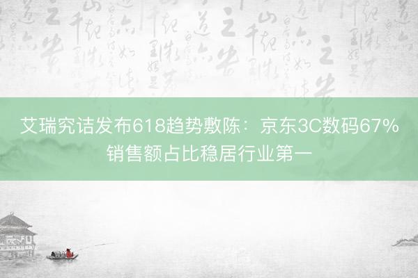 艾瑞究诘发布618趋势敷陈：京东3C数码67%销售额占比稳居行业第一