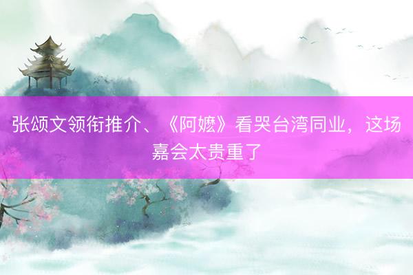 张颂文领衔推介、《阿嬷》看哭台湾同业，这场嘉会太贵重了