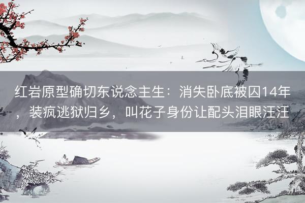 红岩原型确切东说念主生：消失卧底被囚14年，装疯逃狱归乡，叫花子身份让配头泪眼汪汪