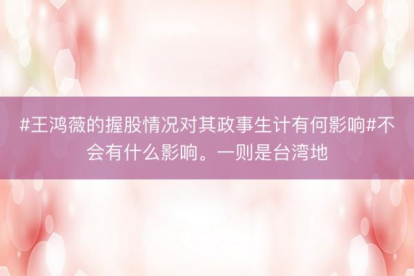 #王鸿薇的握股情况对其政事生计有何影响#不会有什么影响。一则是台湾地