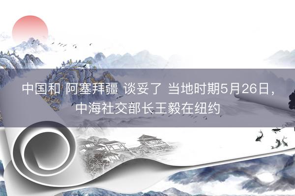 中国和 阿塞拜疆 谈妥了 当地时期5月26日，中海社交部长王毅在纽约