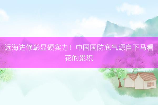 远海进修彰显硬实力！中国国防底气源自下马看花的累积