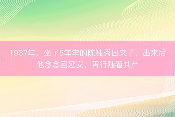 1937年，坐了5年牢的陈独秀出来了，出来后他念念回延安，再行随着共产