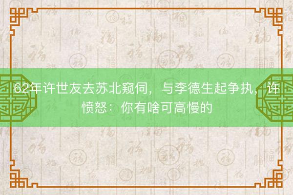 62年许世友去苏北窥伺,与李德生起争执,许愤怒:你有啥可高慢的