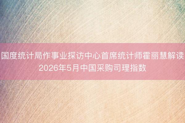国度统计局作事业探访中心首席统计师霍丽慧解读2026年5月中国采购司理指数