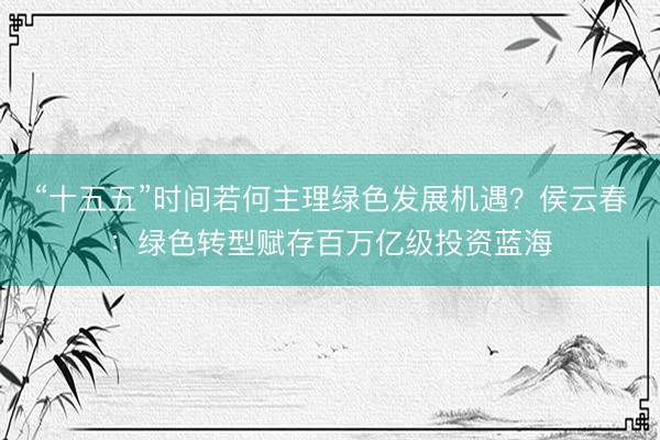“十五五”时间若何主理绿色发展机遇？侯云春：绿色转型赋存百万亿级投资蓝海