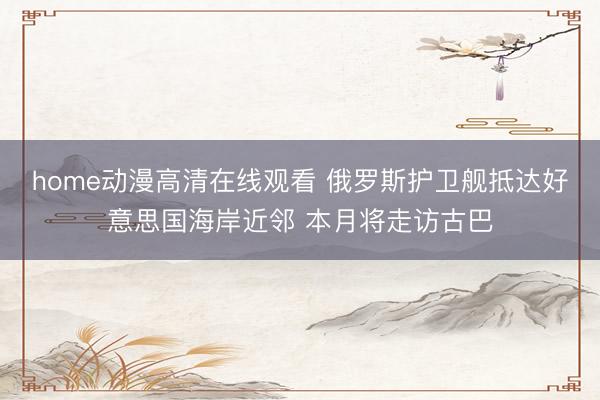 home动漫高清在线观看 俄罗斯护卫舰抵达好意思国海岸近邻 本月将走访古巴