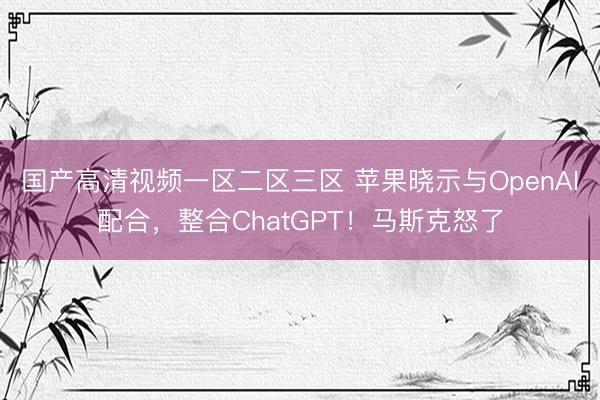 国产高清视频一区二区三区 苹果晓示与OpenAI配合，整合ChatGPT！马斯克怒了