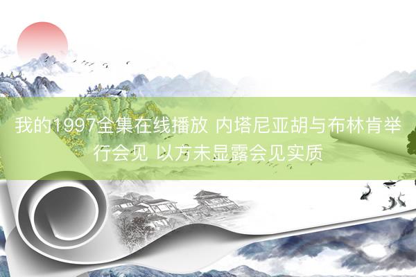 我的1997全集在线播放 内塔尼亚胡与布林肯举行会见 以方未显露会见实质