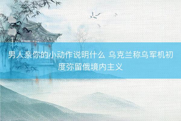男人亲你的小动作说明什么 乌克兰称乌军机初度弥留俄境内主义