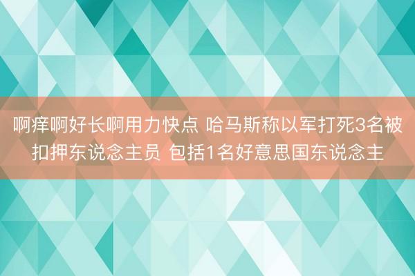 啊痒啊好长啊用力快点 哈马斯称以军打死3名被扣押东说念主员 包括1名好意思国东说念主