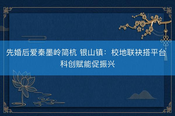 先婚后爱秦墨岭简杭 银山镇：校地联袂搭平台 科创赋能促振兴