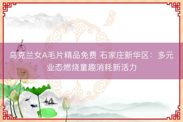 乌克兰女A毛片精品免费 石家庄新华区：多元业态燃烧童趣消耗新活力