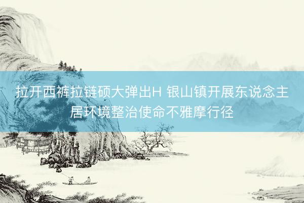 拉开西裤拉链硕大弹出H 银山镇开展东说念主居环境整治使命不雅摩行径