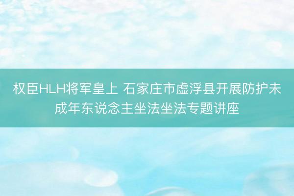 权臣HLH将军皇上 石家庄市虚浮县开展防护未成年东说念主坐法坐法专题讲座