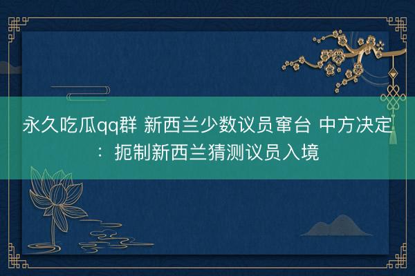 永久吃瓜qq群 新西兰少数议员窜台 中方决定：扼制新西兰猜测议员入境