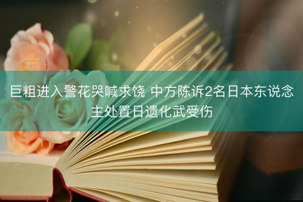 巨粗进入警花哭喊求饶 中方陈诉2名日本东说念主处置日遗化武受伤