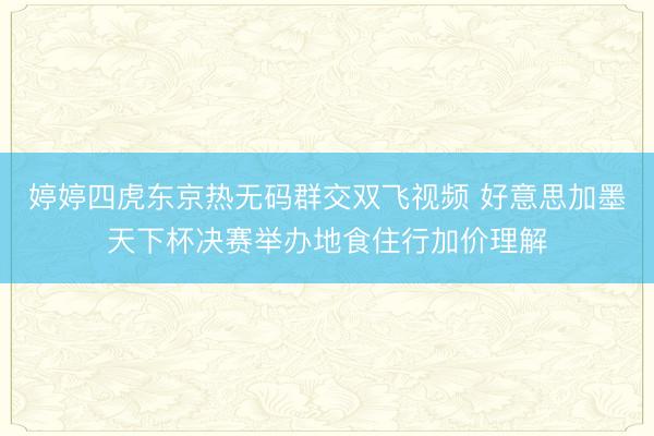 婷婷四虎东京热无码群交双飞视频 好意思加墨天下杯决赛举办地食住行加价理解