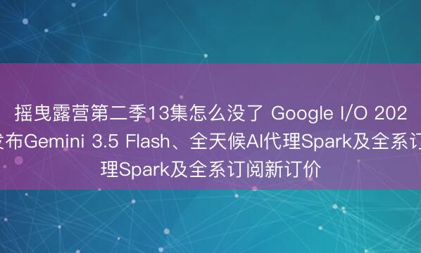 摇曳露营第二季13集怎么没了 Google I/O 2026开幕：发布Gemini 3.5 Flash、全天候AI代理Spark及全系订阅新订价