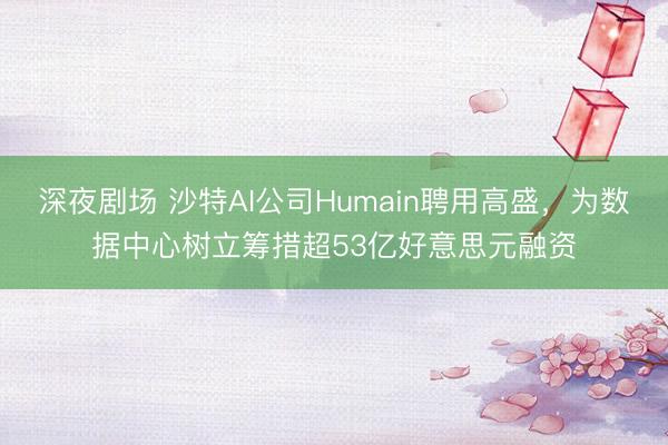 深夜剧场 沙特AI公司Humain聘用高盛，为数据中心树立筹措超53亿好意思元融资