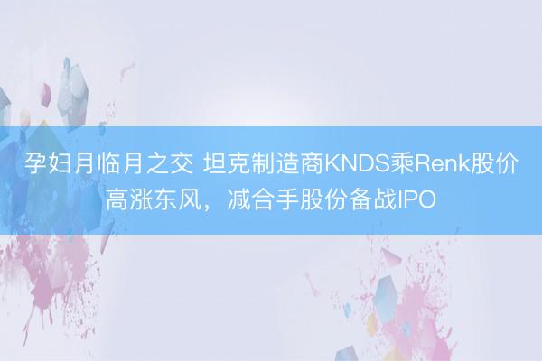 孕妇月临月之交 坦克制造商KNDS乘Renk股价高涨东风，减合手股份备战IPO