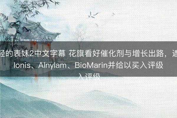 年轻的表妹2中文字幕 花旗看好催化剂与增长出路，遮盖Ionis、Alnylam、BioMarin并给以买入评级