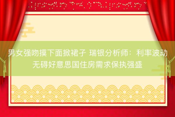 男女强吻摸下面掀裙孑 瑞银分析师：利率波动无碍好意思国住房需求保执强盛