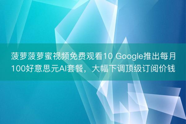 菠萝菠萝蜜视频免费观看10 Google推出每月100好意思元AI套餐，大幅下调顶级订阅价钱