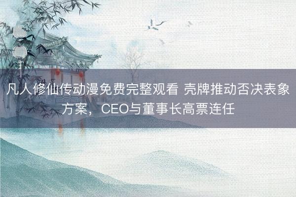 凡人修仙传动漫免费完整观看 壳牌推动否决表象方案，CEO与董事长高票连任