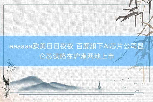 aaaaaa欧美日日夜夜 百度旗下AI芯片公司昆仑芯谋略在沪港两地上市