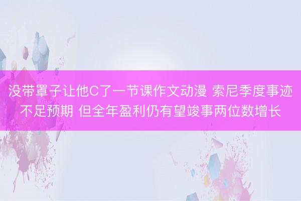 没带罩子让他C了一节课作文动漫 索尼季度事迹不足预期 但全年盈利仍有望竣事两位数增长