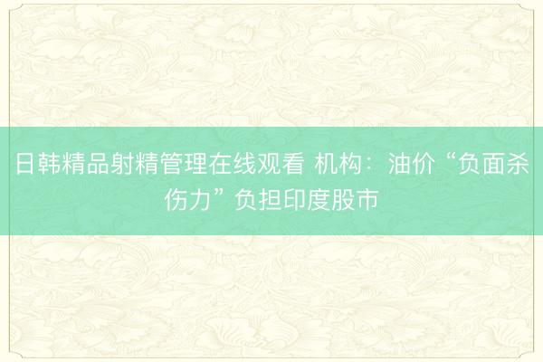 日韩精品射精管理在线观看 机构：油价 “负面杀伤力” 负担印度股市