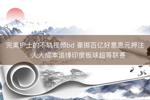 完美护士的不轨视频bd 豪掷百亿好意思元押注：人人成本追捧印度板球超等联赛