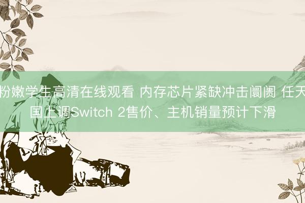 粉嫩学生高清在线观看 内存芯片紧缺冲击阛阓 任天国上调Switch 2售价、主机销量预计下滑