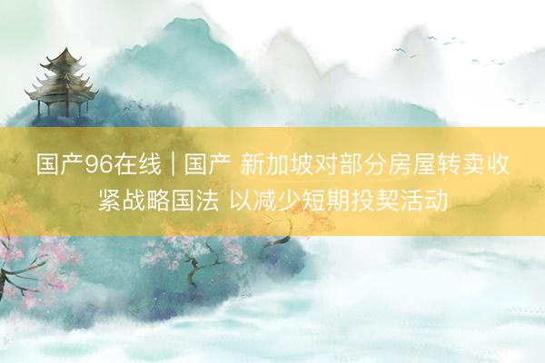 国产96在线 | 国产 新加坡对部分房屋转卖收紧战略国法 以减少短期投契活动