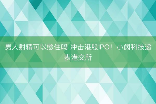男人射精可以憋住吗 冲击港股IPO！小阔科技递表港交所