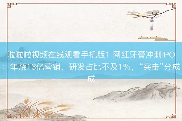 啦啦啦视频在线观看手机版1 网红牙膏冲刺IPO：年烧13亿营销，研发占比不及1%，“突击”分成