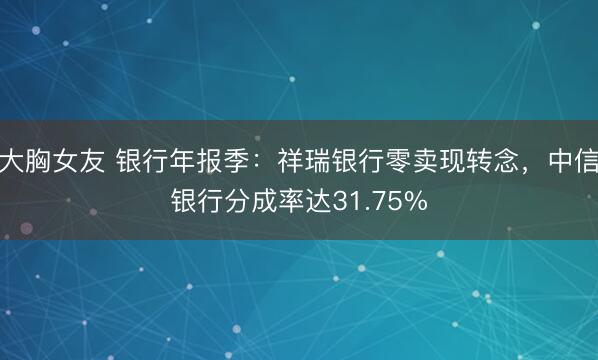 大胸女友 银行年报季：祥瑞银行零卖现转念，中信银行分成率达31.75%