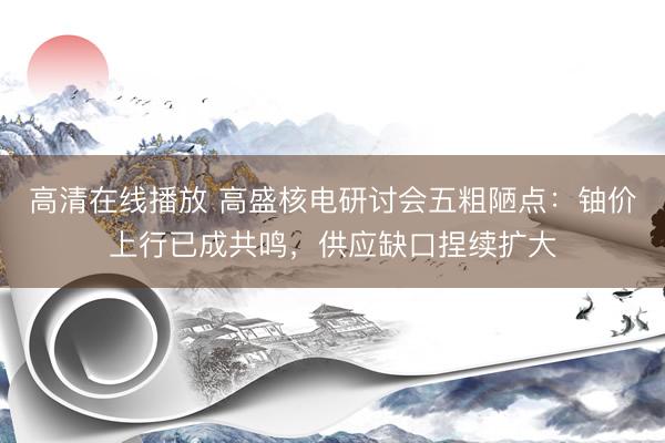高清在线播放 高盛核电研讨会五粗陋点:铀价上行已成共鸣,供应缺口捏续扩大